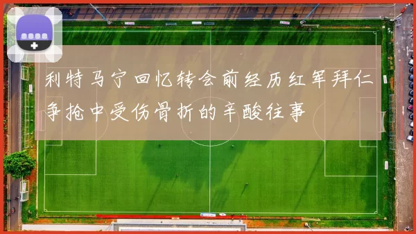 利特马宁回忆转会前经历红军拜仁争抢中受伤骨折的辛酸往事