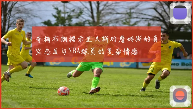 夸梅布朗揭示里夫斯对詹姆斯的真实态度与NBA球员的复杂情感