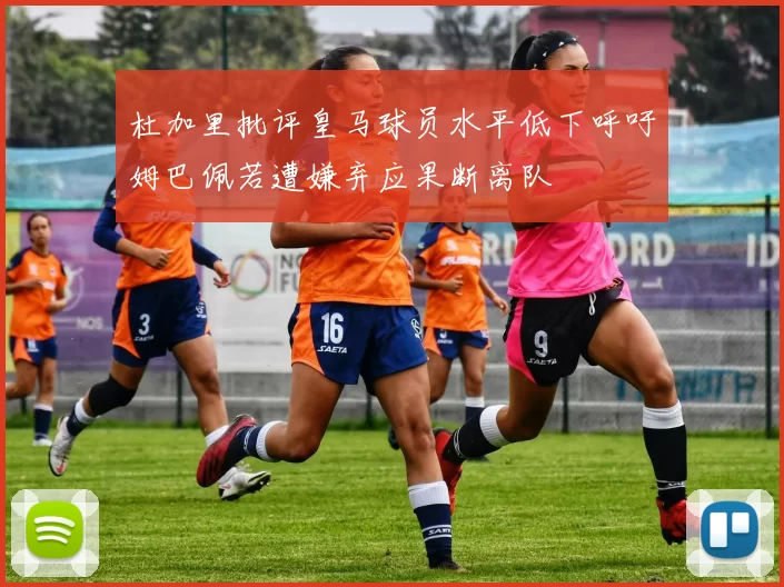 杜加里批评皇马球员水平低下呼吁姆巴佩若遭嫌弃应果断离队