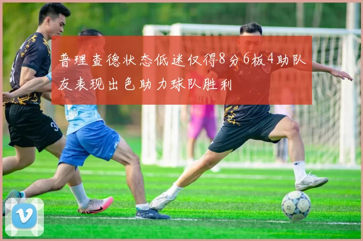 普理查德状态低迷仅得8分6板4助队友表现出色助力球队胜利