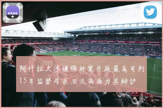 阿什拉夫涉嫌强奸案开庭最高可判15年监禁母亲泪流满面为其辩护