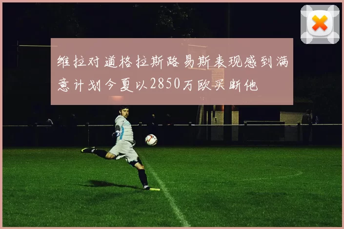 维拉对道格拉斯路易斯表现感到满意计划今夏以2850万欧买断他