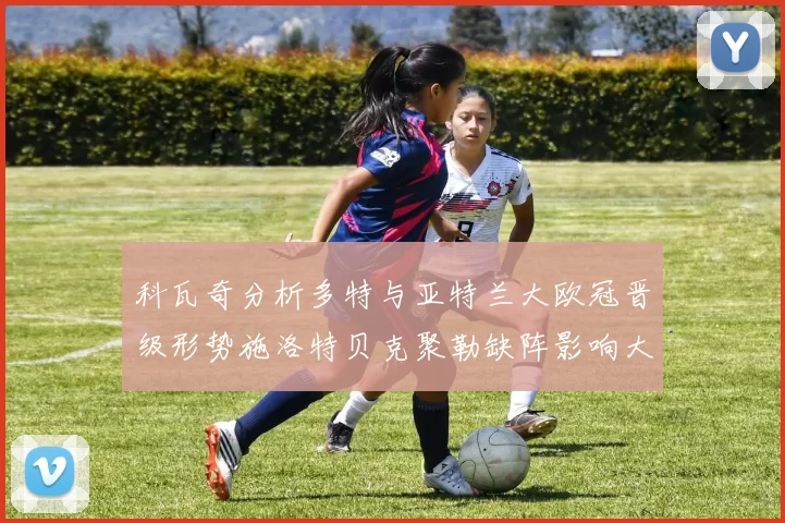 科瓦奇分析多特与亚特兰大欧冠晋级形势施洛特贝克聚勒缺阵影响大