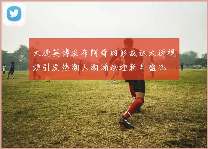 大连英博发布阿奇姆彭抵达大连视频引发热潮人潮涌动迎新年盛况