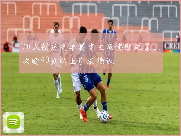 76人创历史单赛季主场惨败纪录三次输40分以上引发热议