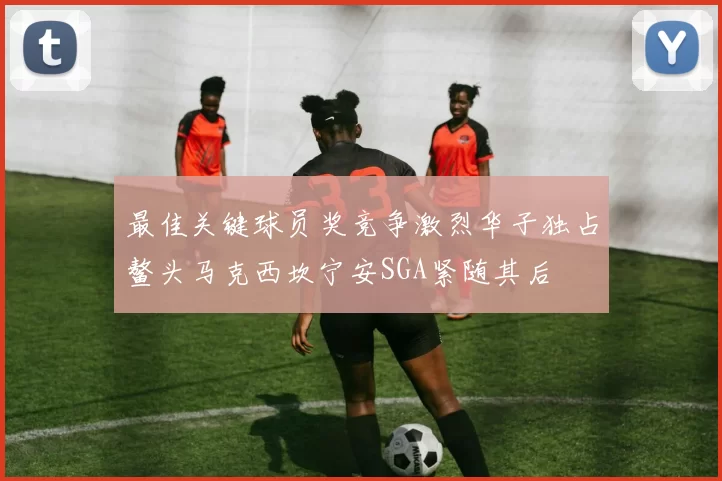 最佳关键球员奖竞争激烈华子独占鳌头马克西坎宁安SGA紧随其后