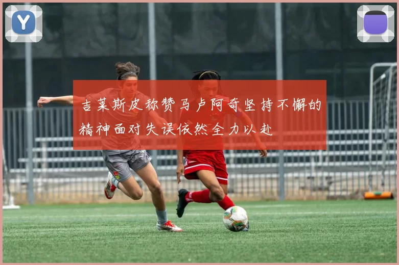 吉莱斯皮称赞马卢阿奇坚持不懈的精神面对失误依然全力以赴