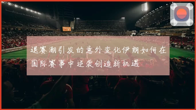 退赛潮引发的意外变化伊朗如何在国际赛事中逆袭创造新机遇