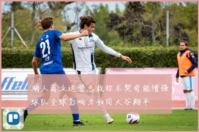 湖人商业运营总裁称东契奇能增强球队全球影响力如同大谷翔平