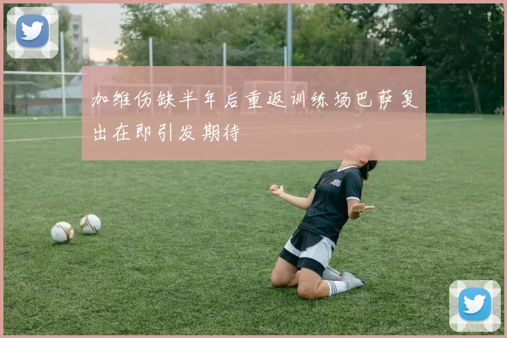 加维伤缺半年后重返训练场巴萨复出在即引发期待