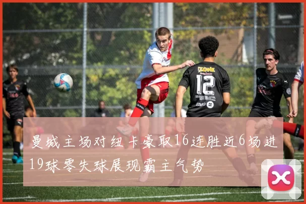 曼城主场对纽卡豪取16连胜近6场进19球零失球展现霸主气势