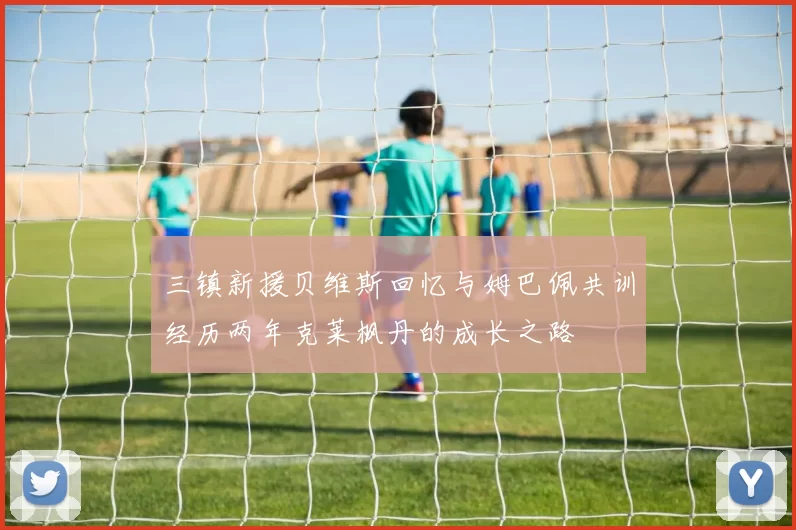 三镇新援贝维斯回忆与姆巴佩共训经历两年克莱枫丹的成长之路