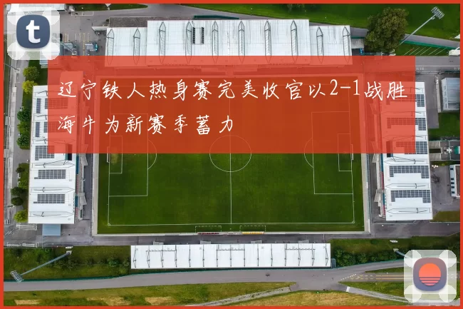 辽宁铁人热身赛完美收官以2-1战胜海牛为新赛季蓄力