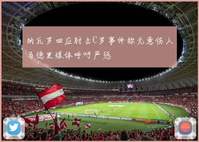 纳瓦罗回应肘击C罗事件称无意伤人马德里媒体呼吁严惩