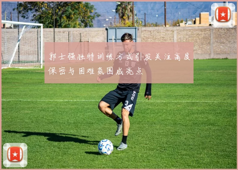 郭士强独特训练方式引发关注高度保密与困难氛围成亮点