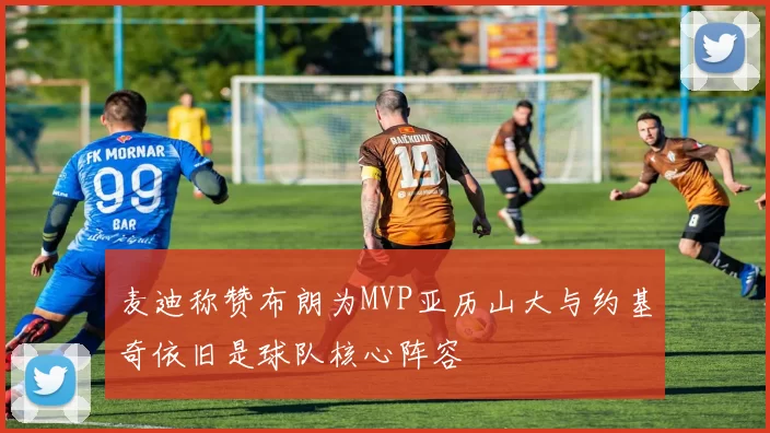 麦迪称赞布朗为MVP亚历山大与约基奇依旧是球队核心阵容
