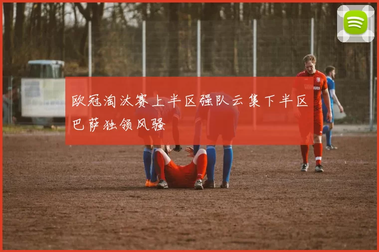 欧冠淘汰赛上半区强队云集下半区巴萨独领风骚