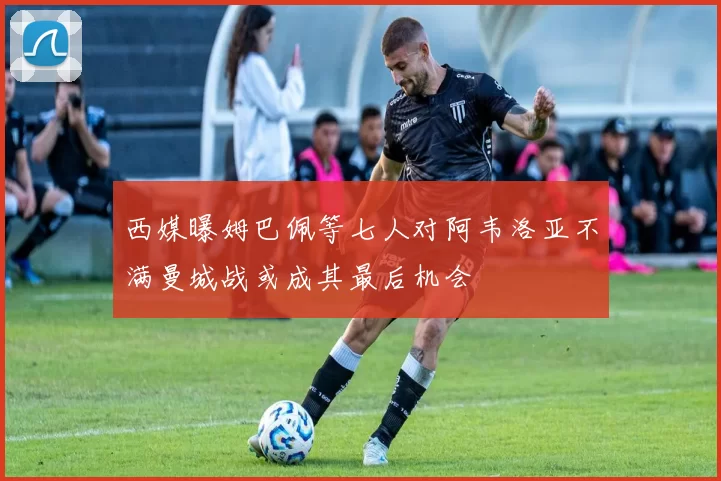 西媒曝姆巴佩等七人对阿韦洛亚不满曼城战或成其最后机会
