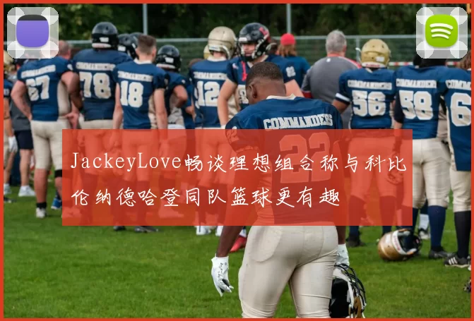 JackeyLove畅谈理想组合称与科比伦纳德哈登同队篮球更有趣