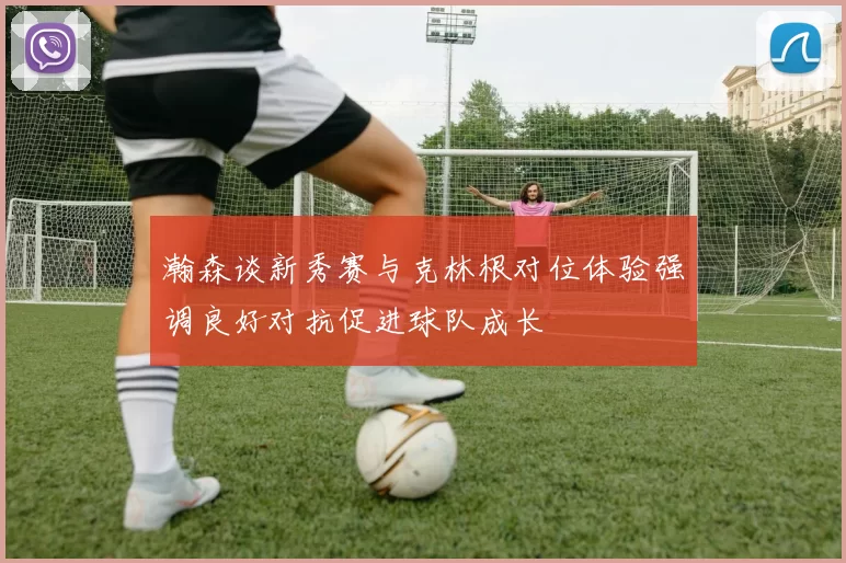 瀚森谈新秀赛与克林根对位体验强调良好对抗促进球队成长