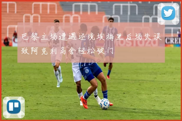 巴黎主场遭遇逆境埃梅里后场失误致阿克利乌舍轻松破门