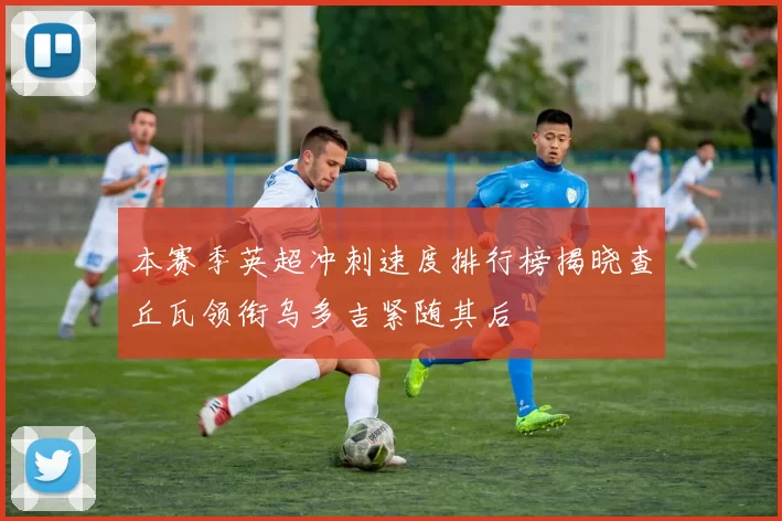 本赛季英超冲刺速度排行榜揭晓查丘瓦领衔乌多吉紧随其后