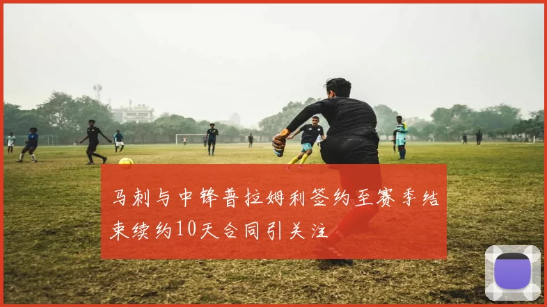 马刺与中锋普拉姆利签约至赛季结束续约10天合同引关注